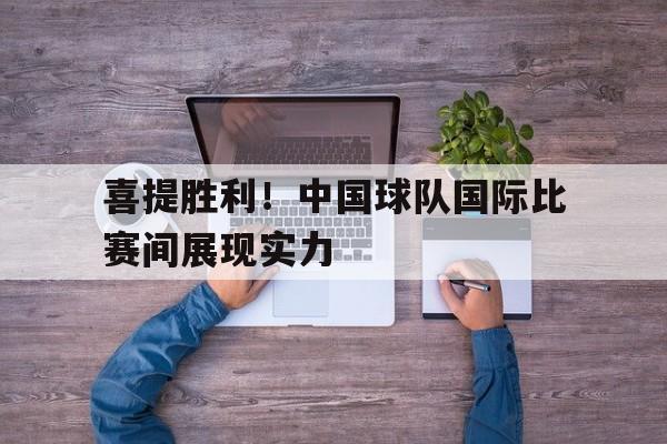 喜提胜利！中国球队国际比赛间展现实力的简单介绍
