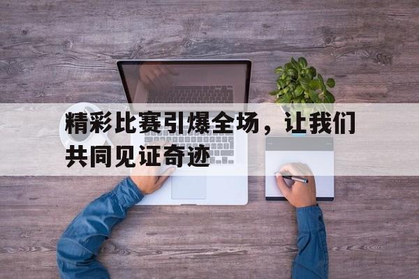 关于精彩比赛引爆全场，让我们共同见证奇迹的信息