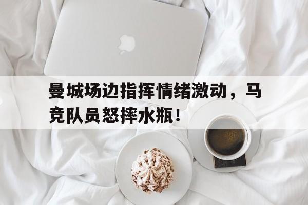 曼城场边指挥情绪激动，马竞队员怒摔水瓶！继英超曼联组mlgb组合之后, 马竞也要组奇葩组合