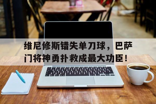 维尼修斯错失单刀球，巴萨门将神勇扑救成最大功臣！