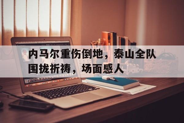 内马尔重伤倒地，泰山全队围拢祈祷，场面感人