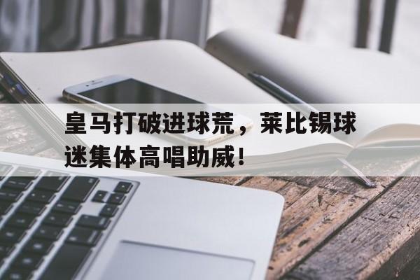 皇马打破进球荒，莱比锡球迷集体高唱助威！皇马对塞尔塔比分预测