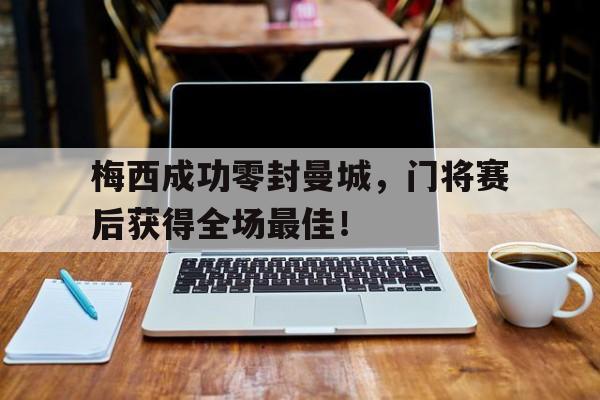 梅西成功零封曼城，门将赛后获得全场最佳！曝梅西与曼城达成协议