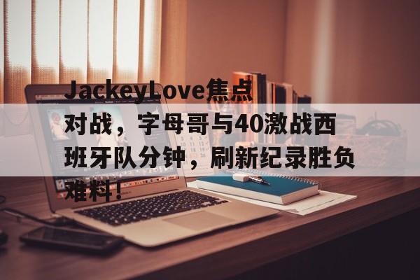 JackeyLove焦点对战，字母哥与40激战西班牙队分钟，刷新纪录胜负难料！
